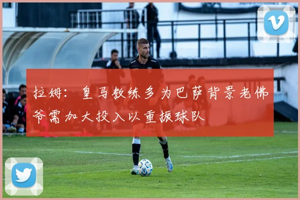 拉姆：皇马教练多为巴萨背景老佛爷需加大投入以重振球队