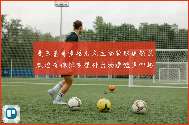 曼朱基奇重返尤文主场获球迷热烈欢迎夸德拉多替补出场遭嘘声四起
