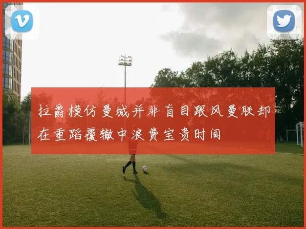 拉爵模仿曼城并非盲目跟风曼联却在重蹈覆辙中浪费宝贵时间