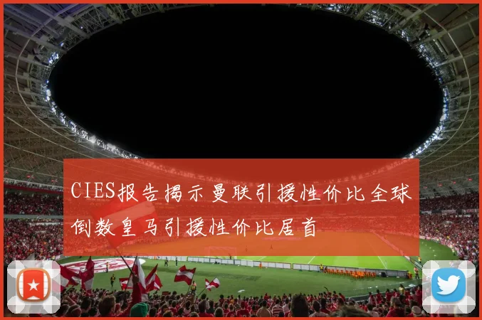 CIES报告揭示曼联引援性价比全球倒数皇马引援性价比居首
