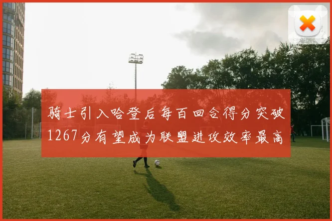 骑士引入哈登后每百回合得分突破1267分有望成为联盟进攻效率最高球队