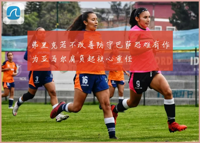 弗里克若不改善防守巴萨恐难有作为亚马尔肩负起核心重任