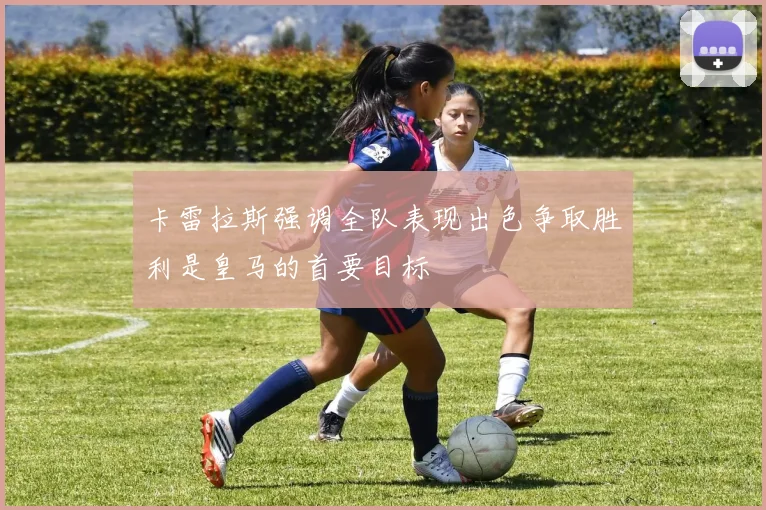 卡雷拉斯强调全队表现出色争取胜利是皇马的首要目标
