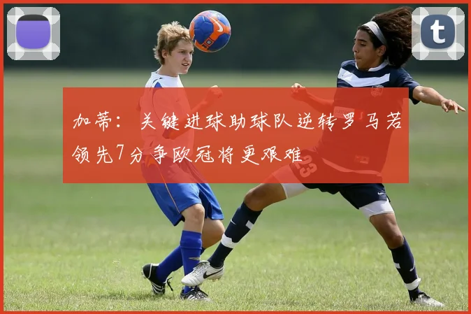 加蒂：关键进球助球队逆转罗马若领先7分争欧冠将更艰难