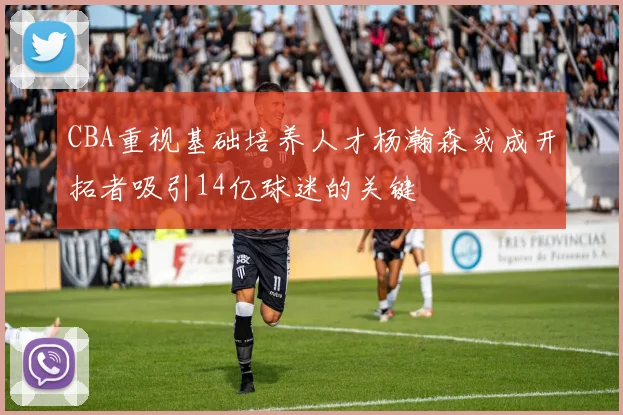 CBA重视基础培养人才杨瀚森或成开拓者吸引14亿球迷的关键