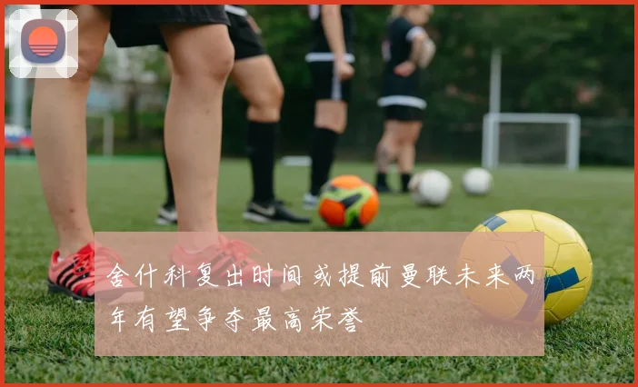 舍什科复出时间或提前曼联未来两年有望争夺最高荣誉