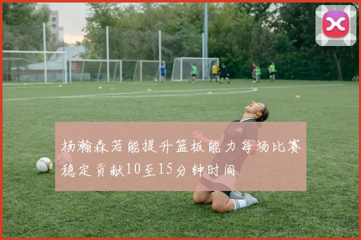 杨瀚森若能提升篮板能力每场比赛稳定贡献10至15分钟时间