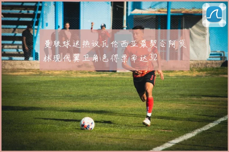 曼联球迷热议瓦伦西亚最契合阿莫林现代翼卫角色得票率达32