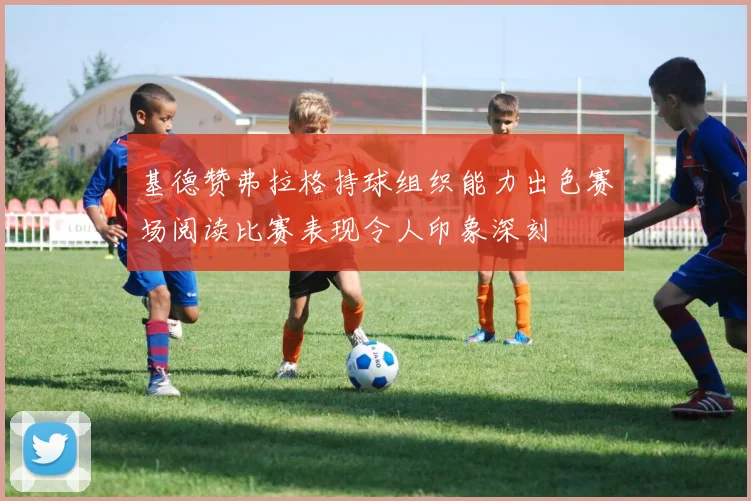 基德赞弗拉格持球组织能力出色赛场阅读比赛表现令人印象深刻